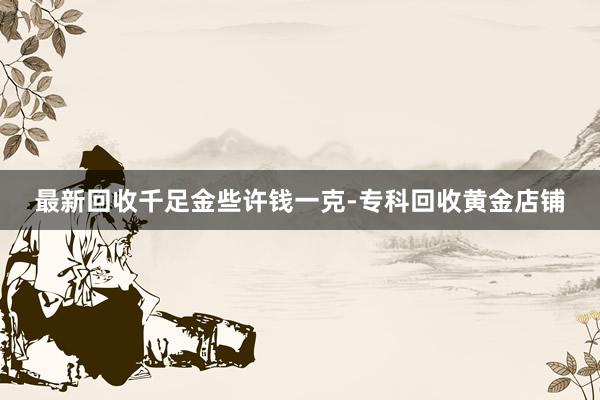 最新回收千足金些许钱一克-专科回收黄金店铺