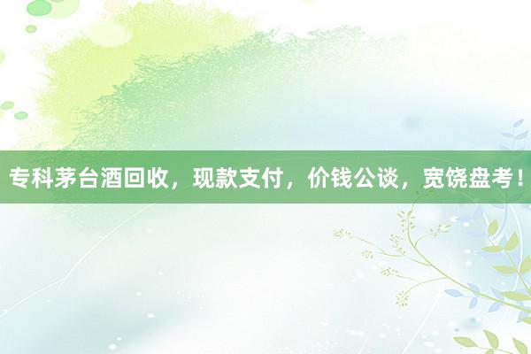 专科茅台酒回收，现款支付，价钱公谈，宽饶盘考！