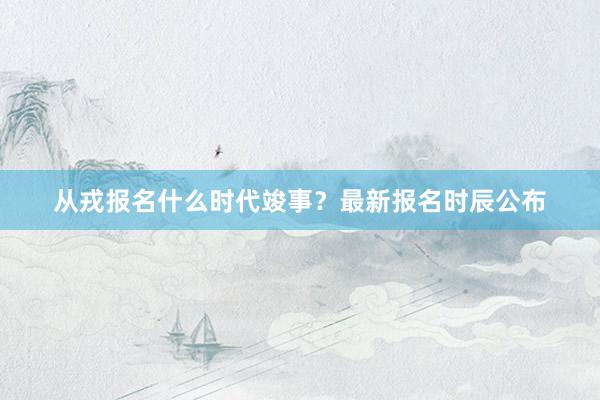 从戎报名什么时代竣事？最新报名时辰公布