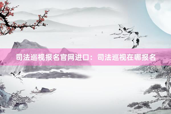 司法巡视报名官网进口：司法巡视在哪报名