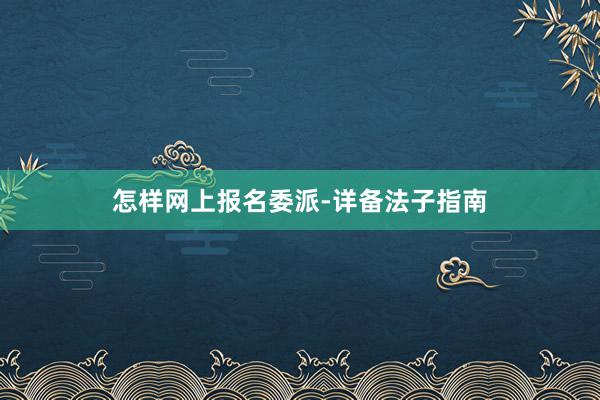 怎样网上报名委派-详备法子指南