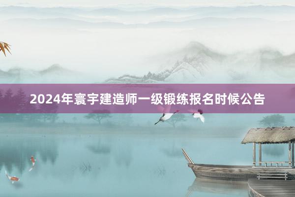 2024年寰宇建造师一级锻练报名时候公告