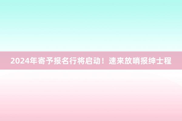 2024年寄予报名行将启动！速来放哨报绅士程