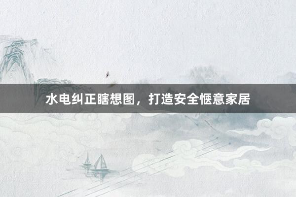 水电纠正瞎想图，打造安全惬意家居