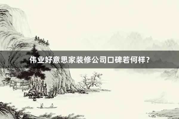 伟业好意思家装修公司口碑若何样？