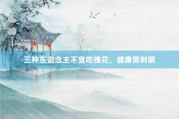 三种东说念主不宜吃槐花，健康需刺眼