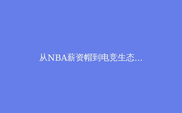 从NBA薪资帽到电竞生态：现代体育产业的资本博弈与价值重塑 - 2