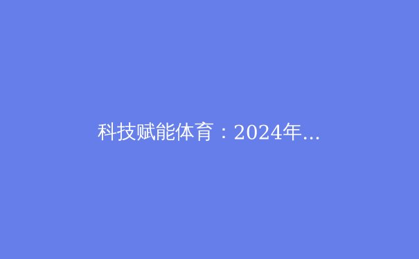 科技赋能体育：2024年巴黎奥运会的技术革新与未来趋势 - 3