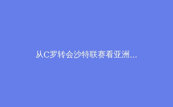从C罗转会沙特联赛看亚洲足球的全球化战略与未来走向