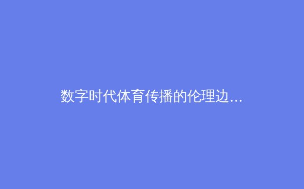 数字时代体育传播的伦理边界：从算法推荐到内容监管的深层思考 - 4