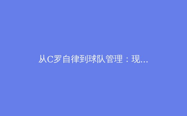 从C罗自律到球队管理：现代体育科学如何重塑运动员职业生涯 - 2