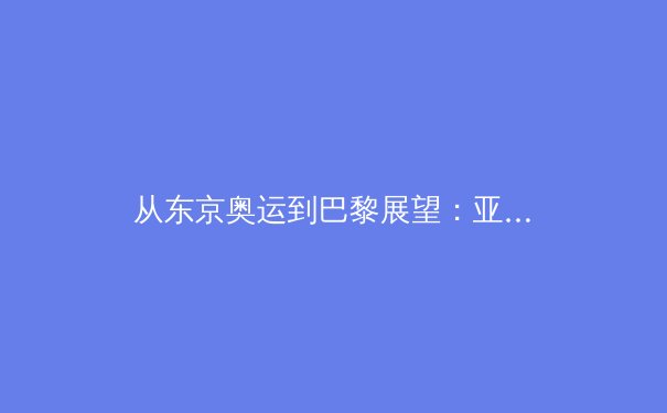 从东京奥运到巴黎展望：亚洲体育新格局的崛起与挑战 - 4