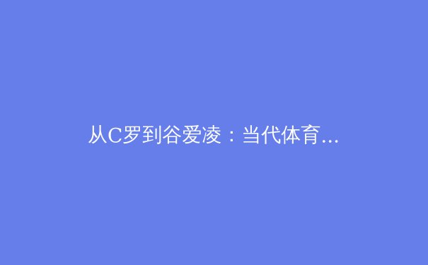 从C罗到谷爱凌：当代体育明星商业价值与社会影响力的多维透视