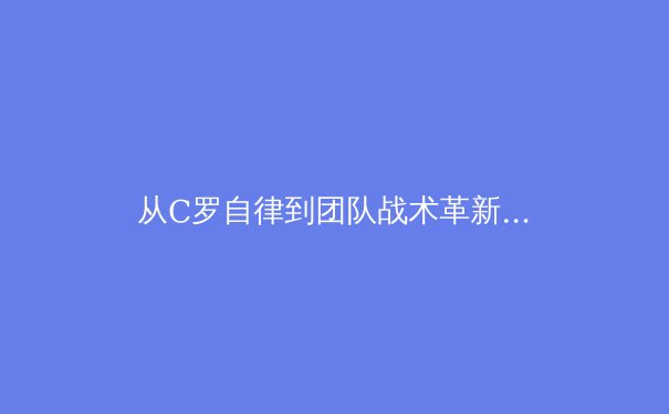 从C罗自律到团队战术革新：现代足球训练体系的范式转移